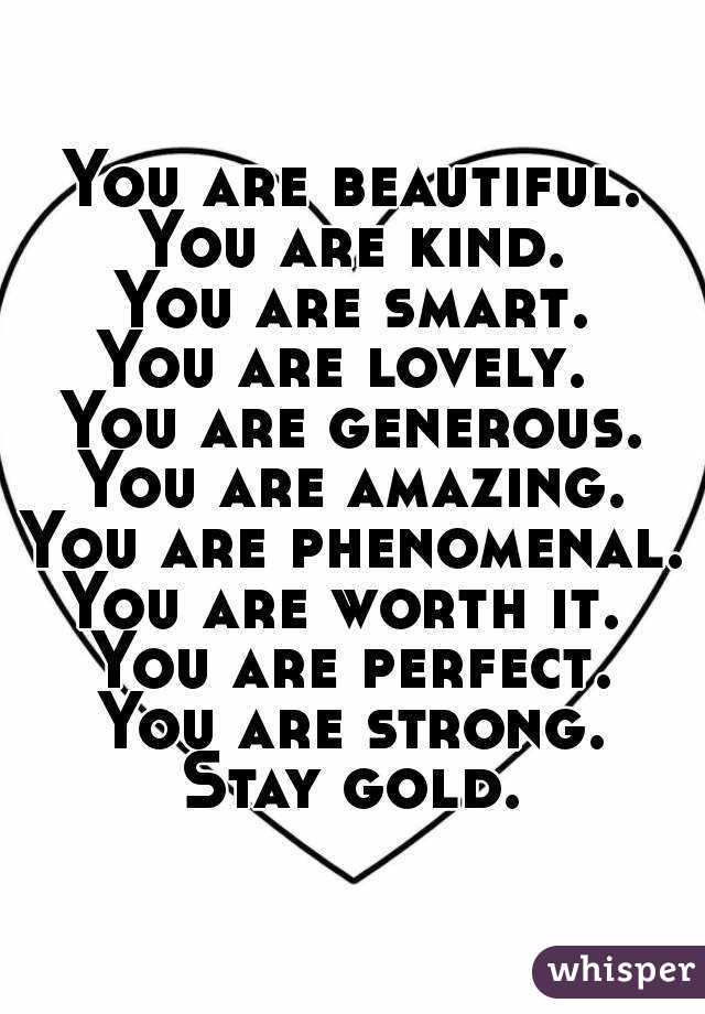 You are beautiful.
You are kind.
You are smart.
You are lovely. 
You are generous.
You are amazing.
You are phenomenal.
You are worth it. 
You are perfect.
You are strong.
Stay gold.