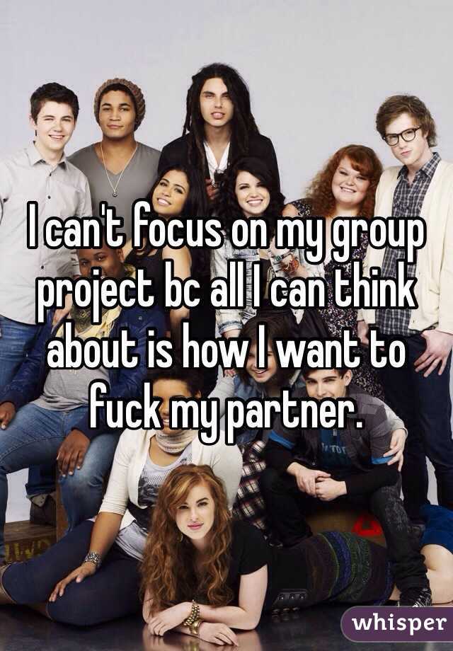 I can't focus on my group project bc all I can think about is how I want to fuck my partner.