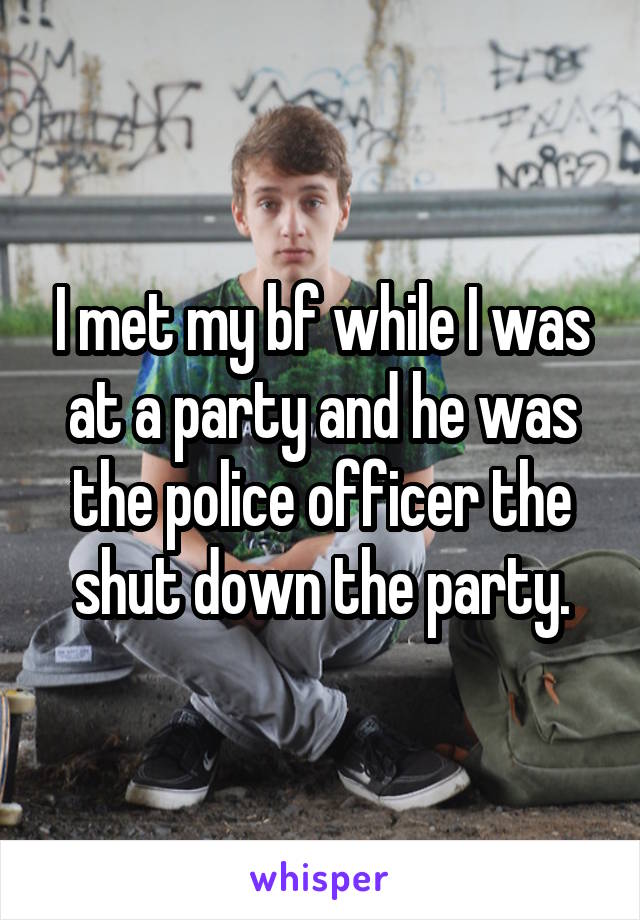 I met my bf while I was at a party and he was the police officer the shut down the party.