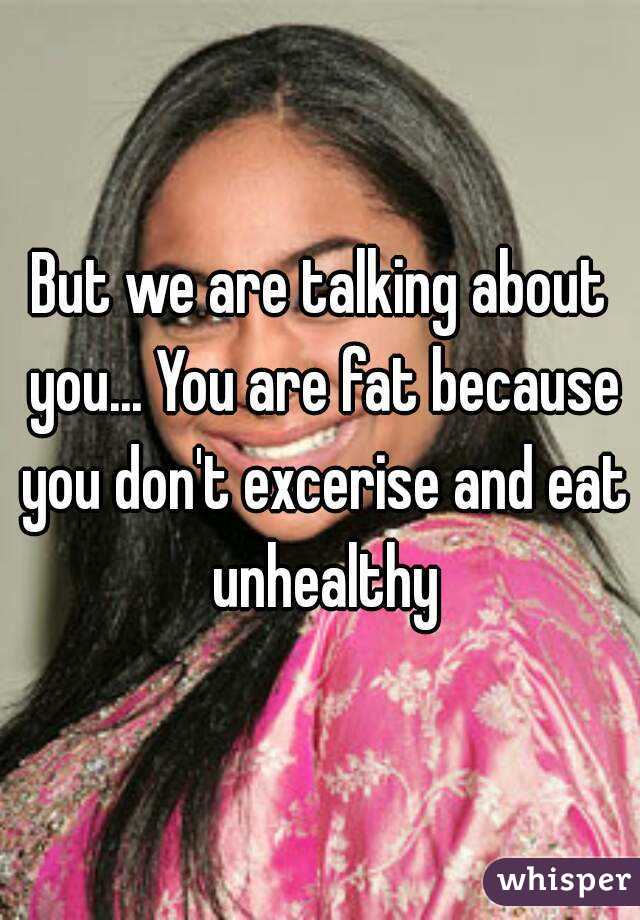 But we are talking about you... You are fat because you don't excerise and eat unhealthy