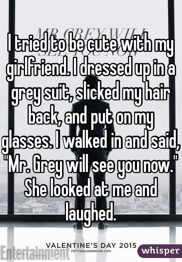 I tried to be cute with my girlfriend. I dressed up in a grey suit, slicked my hair back, and put on my glasses. I walked in and said, "Mr. Grey will see you now." She looked at me and laughed. 