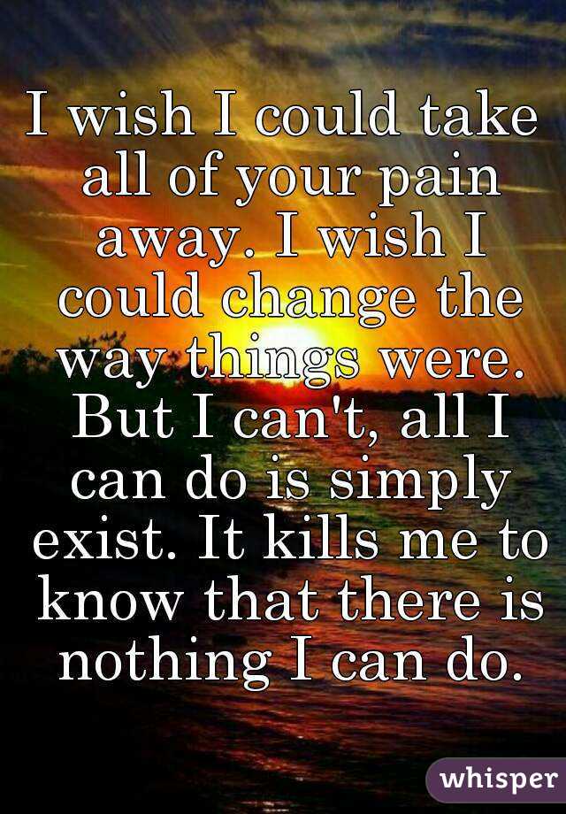 I wish I could take all of your pain away. I wish I could change the way things were. But I can't, all I can do is simply exist. It kills me to know that there is nothing I can do.