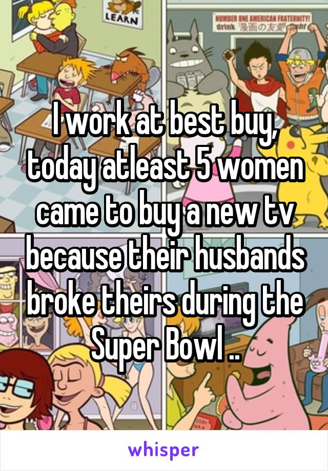 I work at best buy, today atleast 5 women came to buy a new tv because their husbands broke theirs during the Super Bowl ..