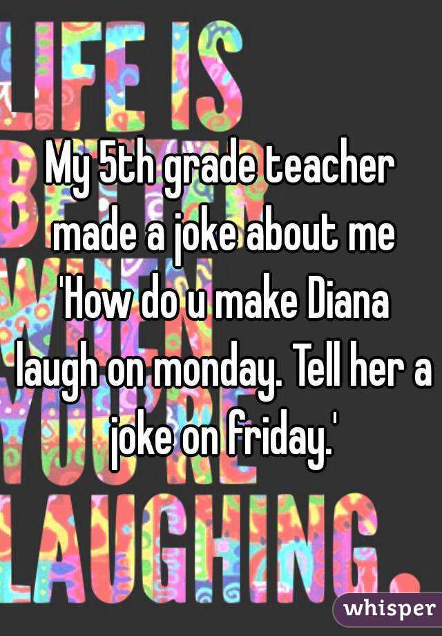 My 5th grade teacher made a joke about me 'How do u make Diana laugh on monday. Tell her a joke on friday.'