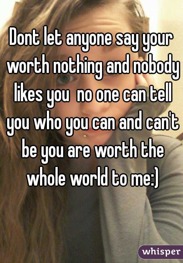 Dont let anyone say your worth nothing and nobody likes you  no one can tell you who you can and can't be you are worth the whole world to me:)