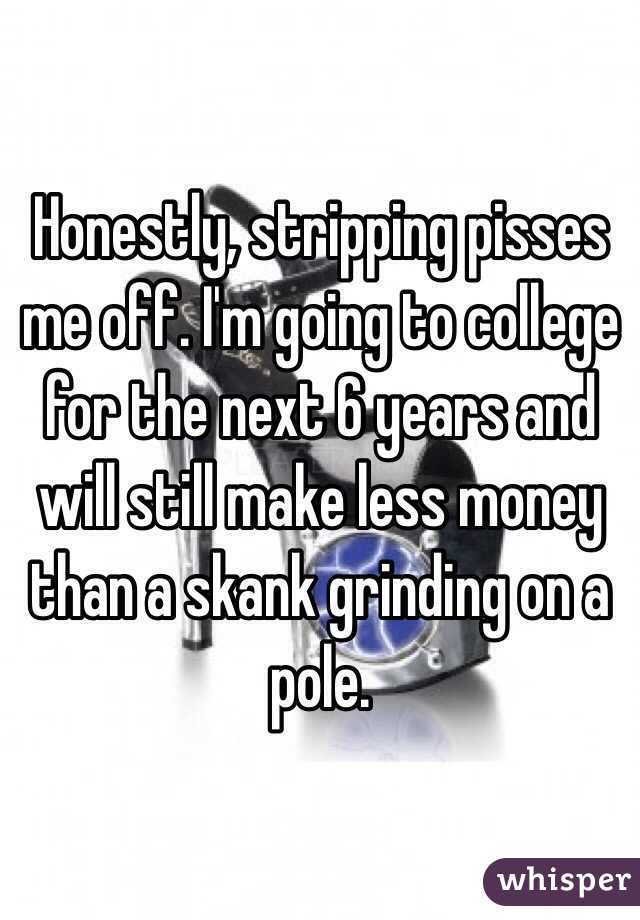 Honestly, stripping pisses me off. I'm going to college for the next 6 years and will still make less money than a skank grinding on a pole. 