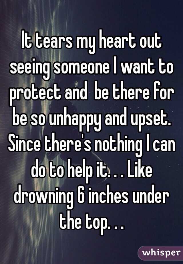 It tears my heart out seeing someone I want to protect and  be there for be so unhappy and upset. Since there's nothing I can do to help it. . . Like drowning 6 inches under the top. . . 