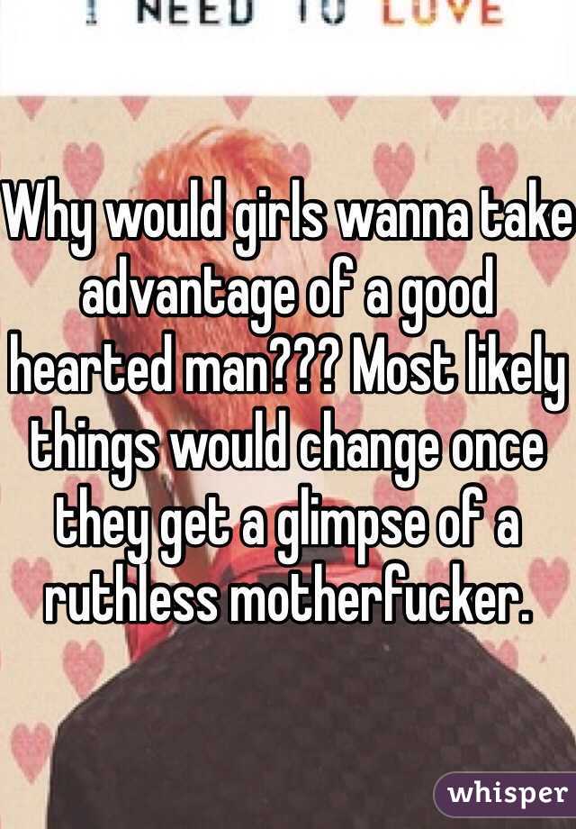 Why would girls wanna take advantage of a good hearted man??? Most likely things would change once they get a glimpse of a ruthless motherfucker.  