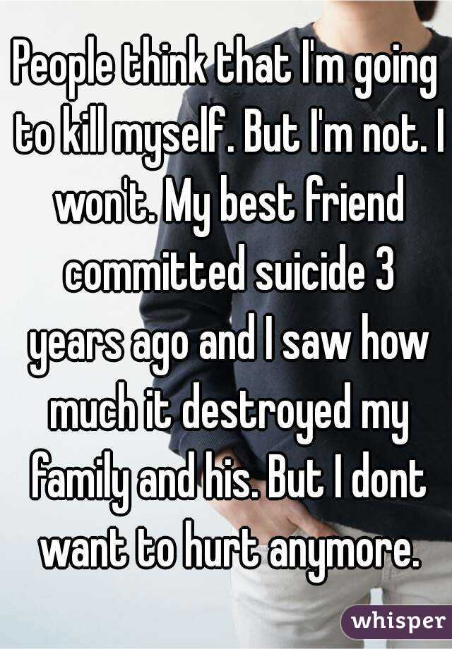 People think that I'm going to kill myself. But I'm not. I won't. My best friend committed suicide 3 years ago and I saw how much it destroyed my family and his. But I dont want to hurt anymore.
