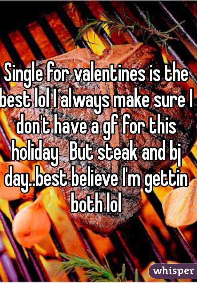 Single for valentines is the best lol I always make sure I don't have a gf for this holiday   But steak and bj day..best believe I'm gettin both lol