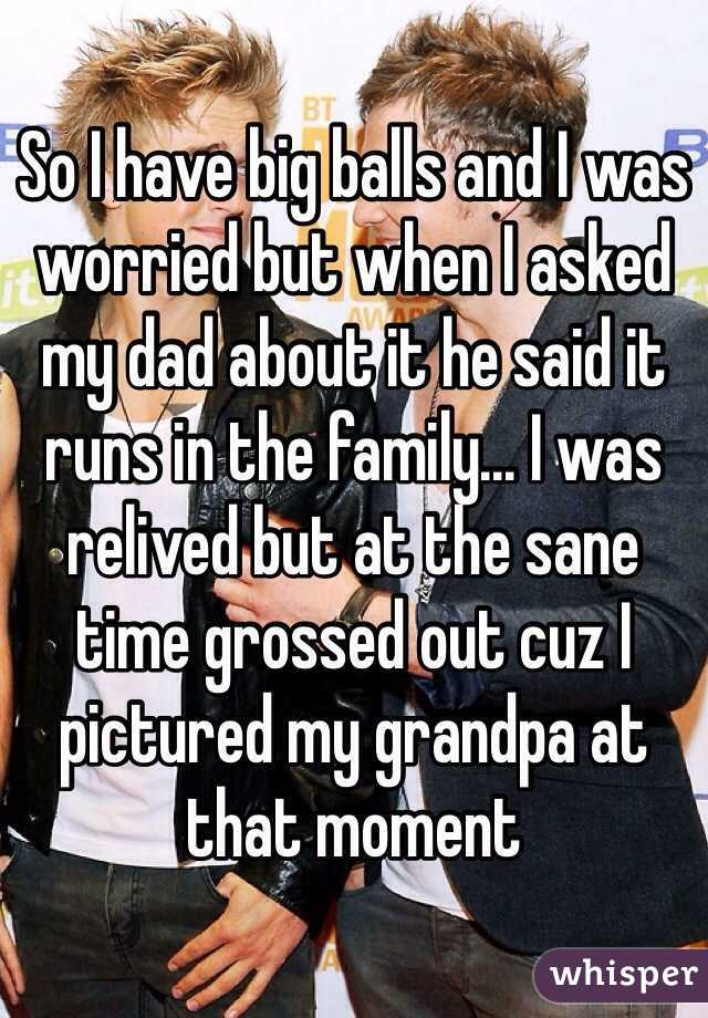 So I have big balls and I was worried but when I asked my dad about it he said it runs in the family... I was relived but at the sane time grossed out cuz I pictured my grandpa at that moment 