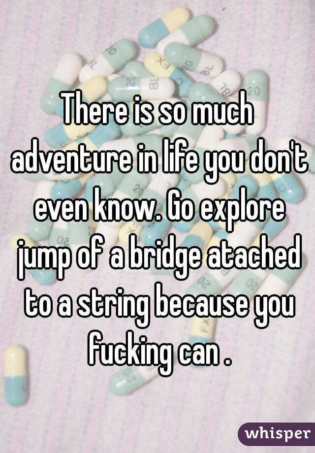 There is so much adventure in life you don't even know. Go explore jump of a bridge atached to a string because you fucking can .