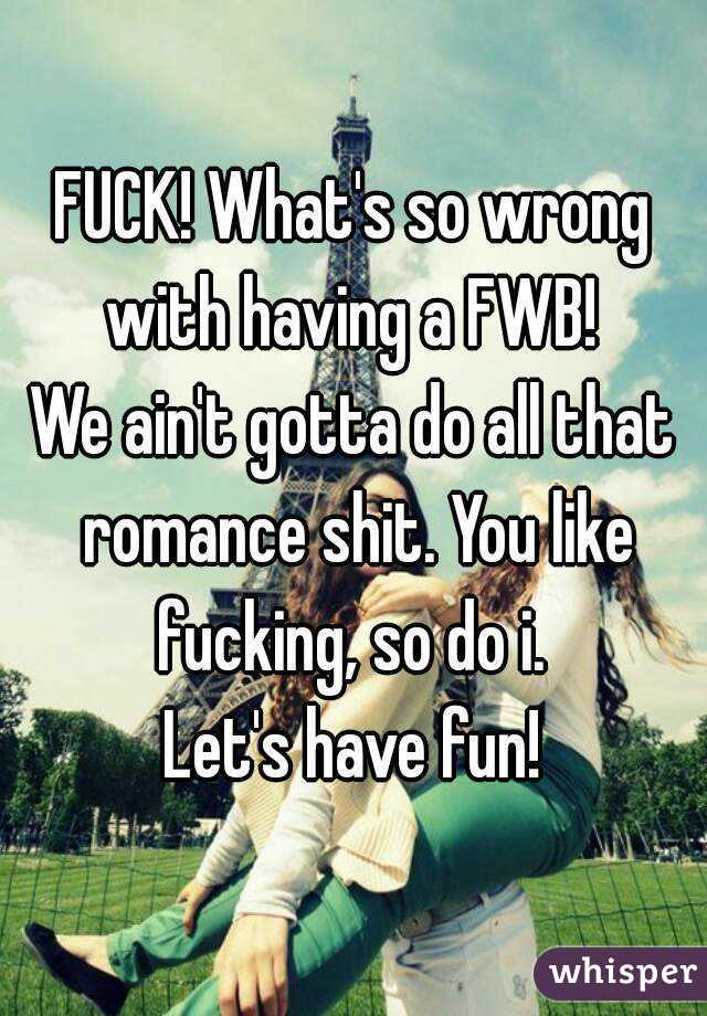 FUCK! What's so wrong with having a FWB! 
We ain't gotta do all that romance shit. You like fucking, so do i. 
Let's have fun!