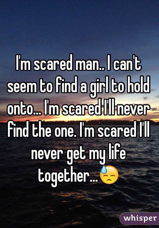 I'm scared man.. I can't seem to find a girl to hold onto... I'm scared I'll never find the one. I'm scared I'll never get my life together...😓