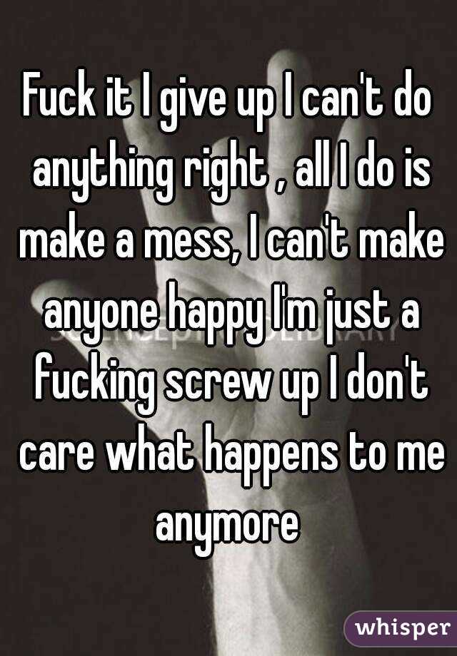 Fuck it I give up I can't do anything right , all I do is make a mess, I can't make anyone happy I'm just a fucking screw up I don't care what happens to me anymore 