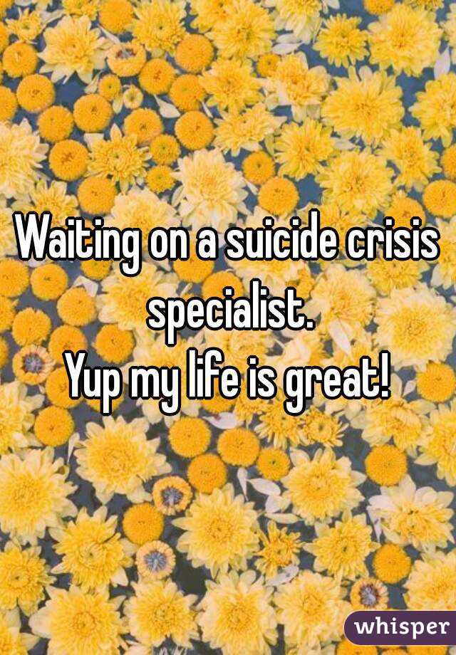 Waiting on a suicide crisis specialist.
Yup my life is great!