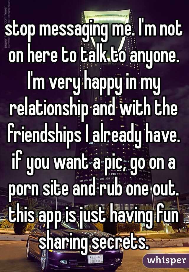 stop messaging me. I'm not on here to talk to anyone. I'm very happy in my relationship and with the friendships I already have. if you want a pic, go on a porn site and rub one out. this app is just having fun sharing secrets.