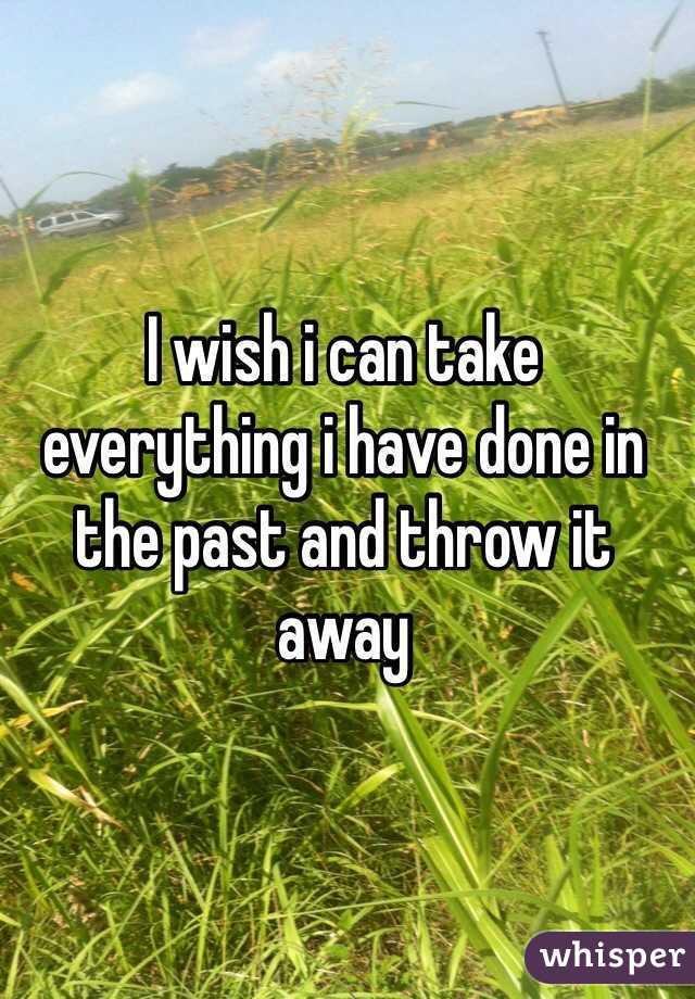I wish i can take everything i have done in the past and throw it away