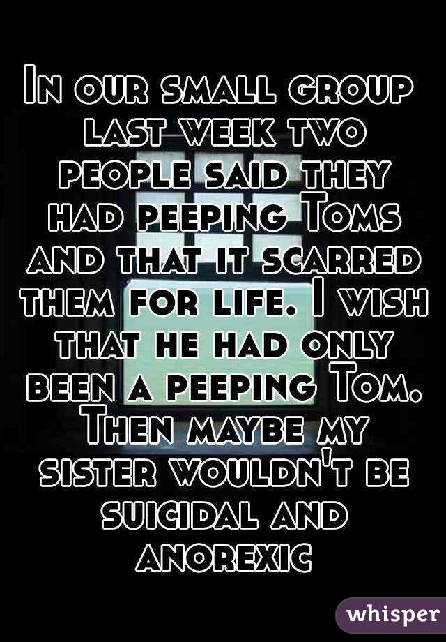 In our small group last week two people said they had peeping Toms and that it scarred them for life. I wish that he had only been a peeping Tom. Then maybe my sister wouldn't be suicidal and anorexic