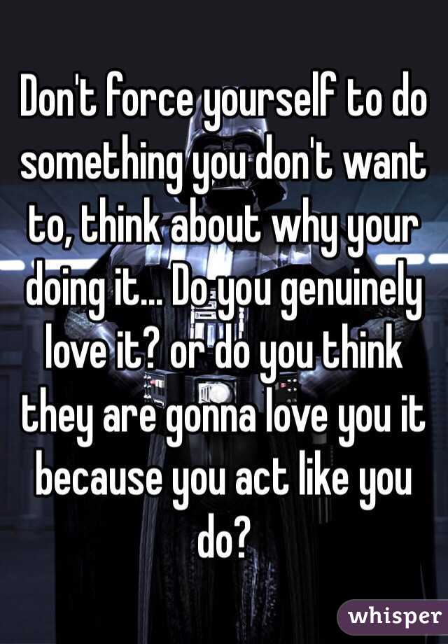 Don't force yourself to do something you don't want to, think about why your doing it... Do you genuinely love it? or do you think they are gonna love you it because you act like you do?