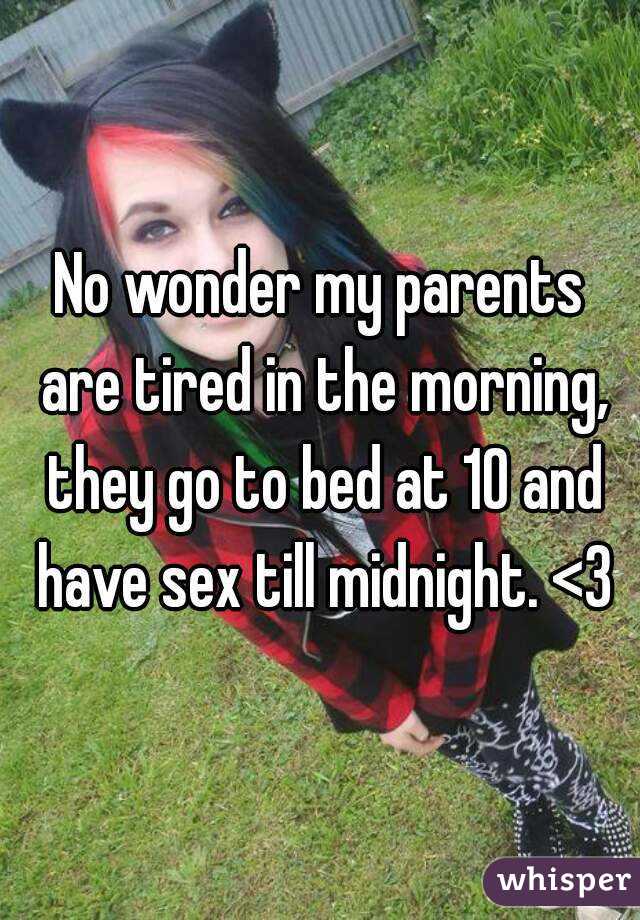 No wonder my parents are tired in the morning, they go to bed at 10 and have sex till midnight. <3