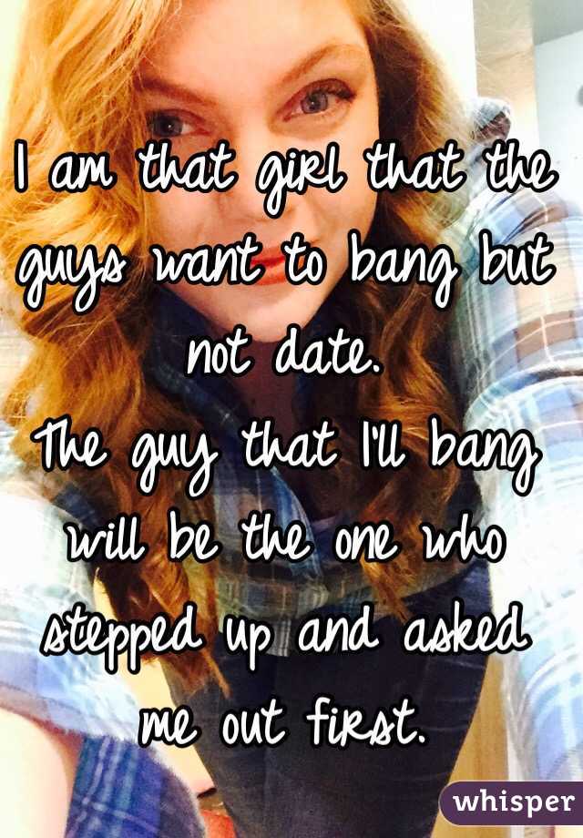 I am that girl that the guys want to bang but not date.
The guy that I'll bang will be the one who stepped up and asked me out first.