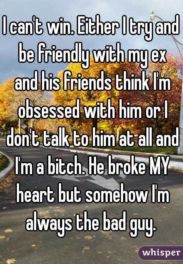 I can't win. Either I try and be friendly with my ex and his friends think I'm obsessed with him or I don't talk to him at all and I'm a bitch. He broke MY heart but somehow I'm always the bad guy. 
