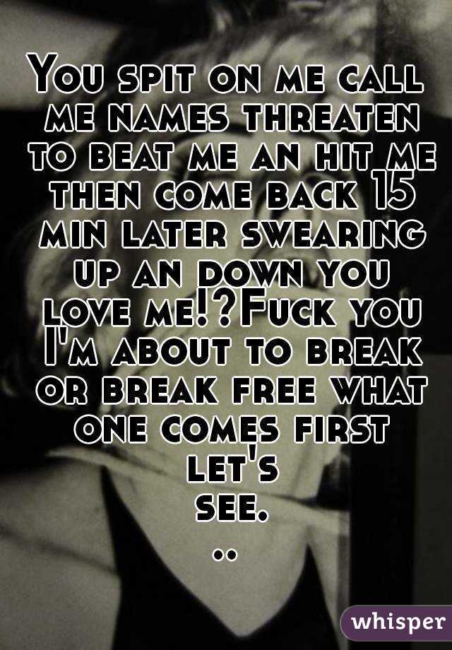 You spit on me call me names threaten to beat me an hit me then come back 15 min later swearing up an down you love me!?Fuck you I'm about to break or break free what one comes first let's see...