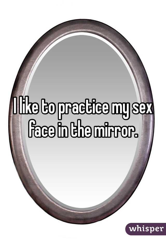 I like to practice my sex face in the mirror. 