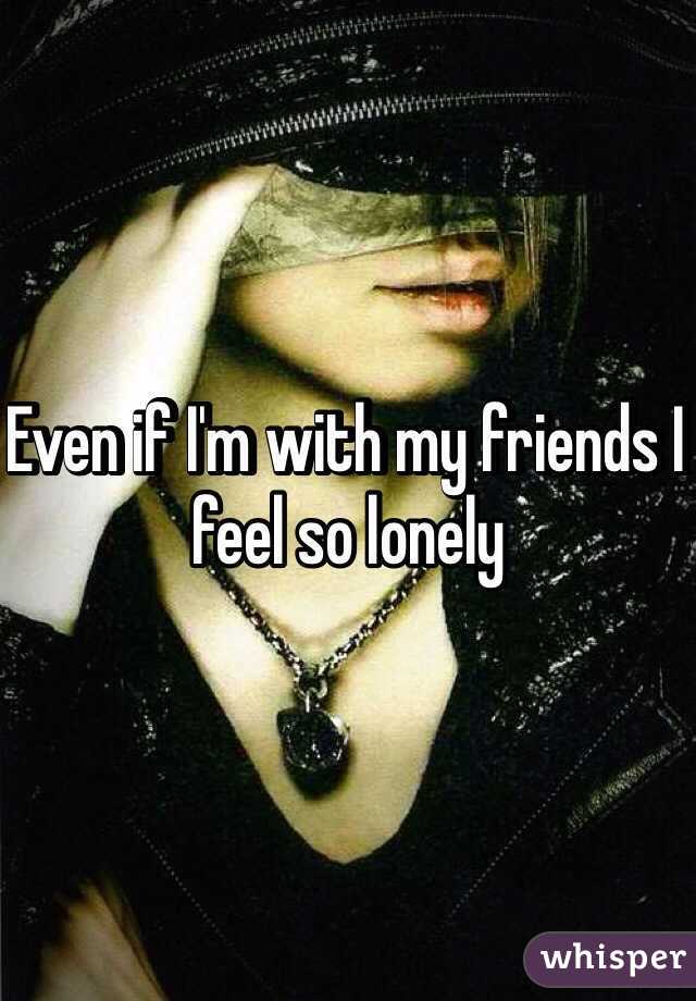 Even if I'm with my friends I feel so lonely 