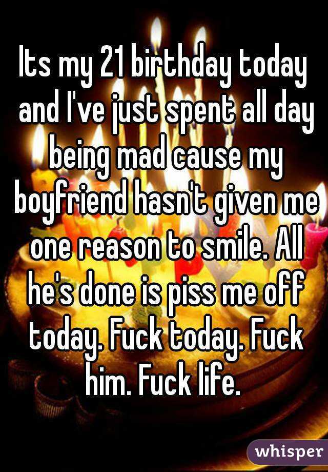 Its my 21 birthday today and I've just spent all day being mad cause my boyfriend hasn't given me one reason to smile. All he's done is piss me off today. Fuck today. Fuck him. Fuck life. 