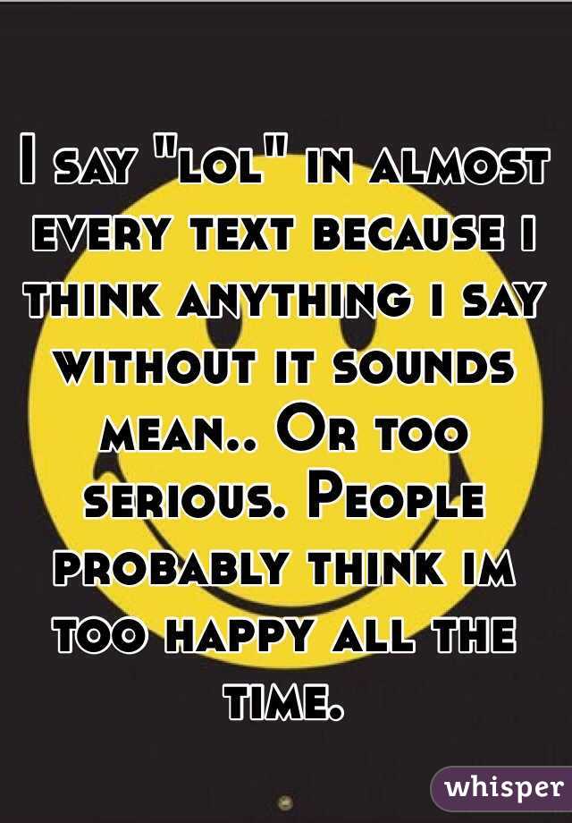 I say "lol" in almost every text because i think anything i say without it sounds mean.. Or too serious. People probably think im too happy all the time.