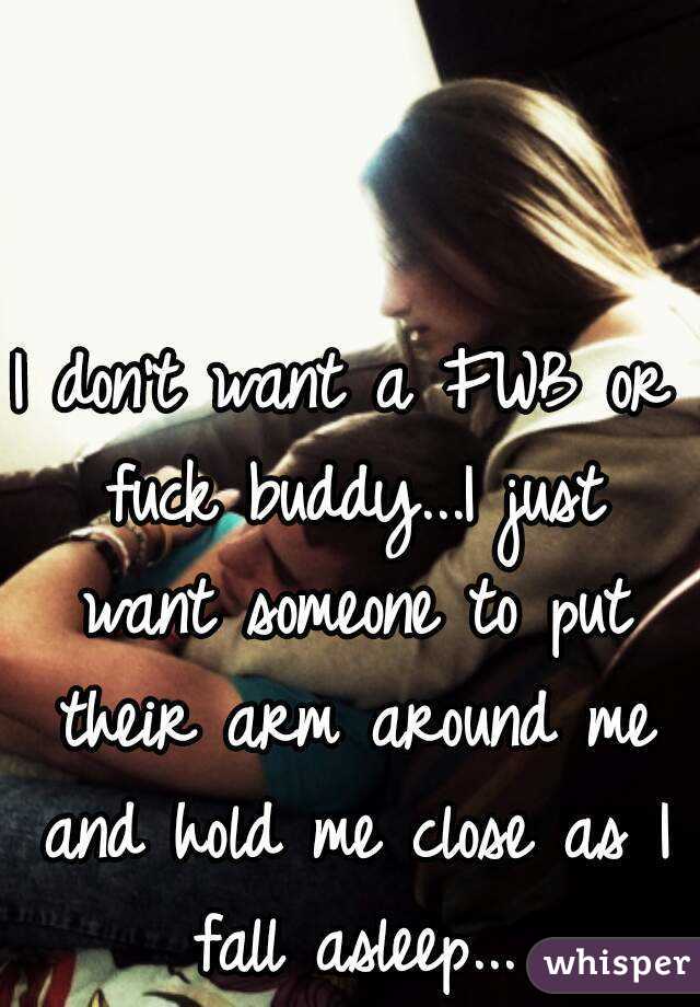 I don't want a FWB or fuck buddy...I just want someone to put their arm around me and hold me close as I fall asleep...