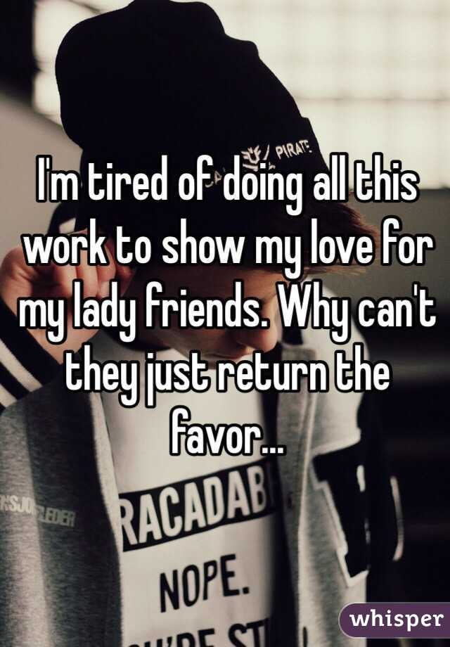 I'm tired of doing all this work to show my love for my lady friends. Why can't they just return the favor...