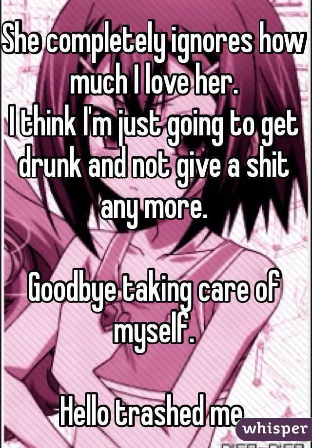 She completely ignores how much I love her.
I think I'm just going to get drunk and not give a shit any more. 

Goodbye taking care of myself.

Hello trashed me.