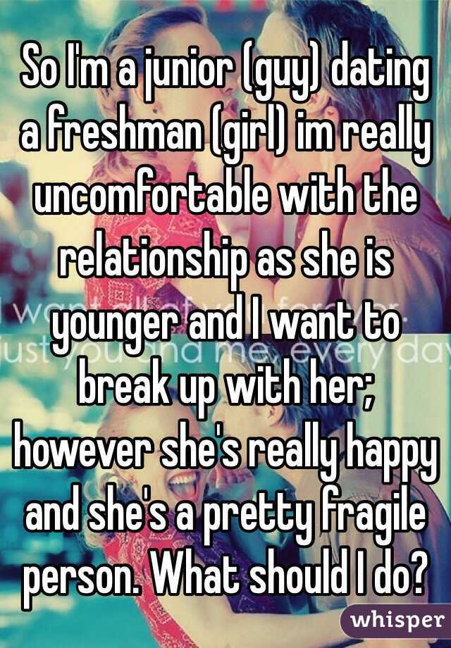 So I'm a junior (guy) dating a freshman (girl) im really uncomfortable with the relationship as she is younger and I want to break up with her; however she's really happy and she's a pretty fragile person. What should I do?