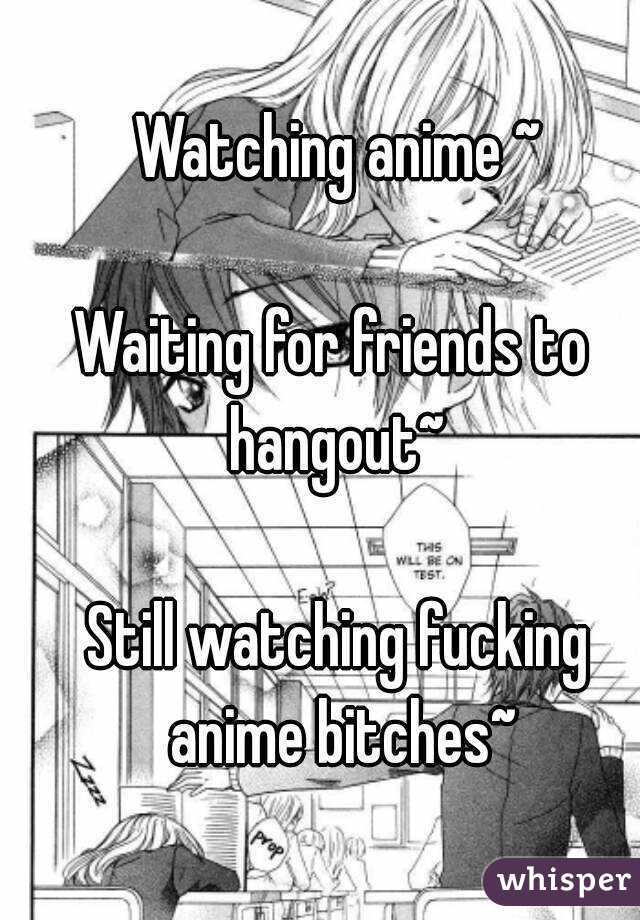 Watching anime ~

Waiting for friends to 
hangout~

Still watching fucking anime bitches~