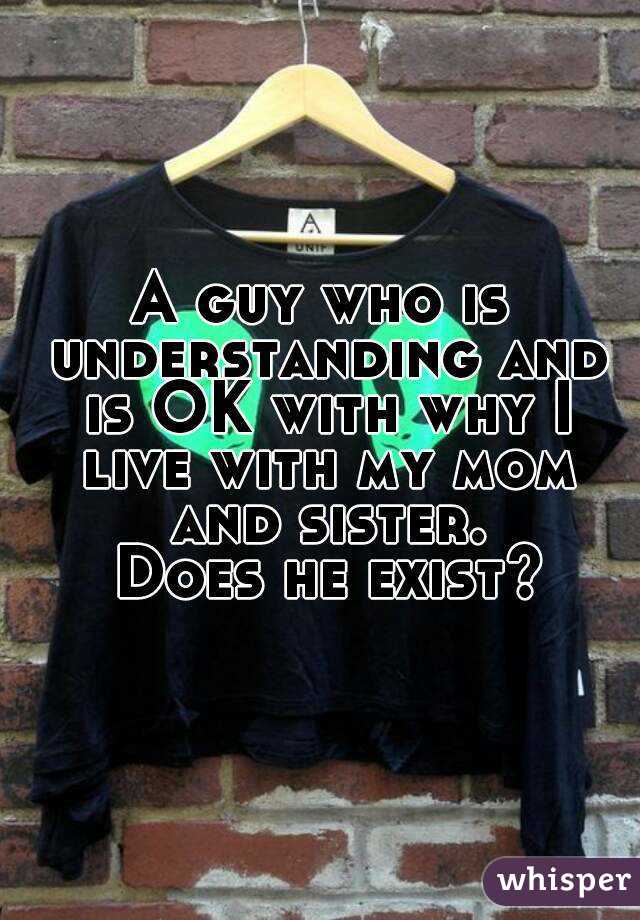 A guy who is understanding and is OK with why I live with my mom and sister.
 Does he exist?