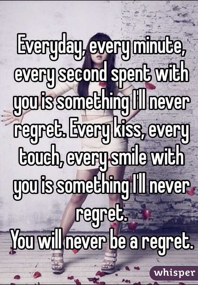 Everyday, every minute, every second spent with you is something I'll never regret. Every kiss, every touch, every smile with you is something I'll never regret. 
You will never be a regret.