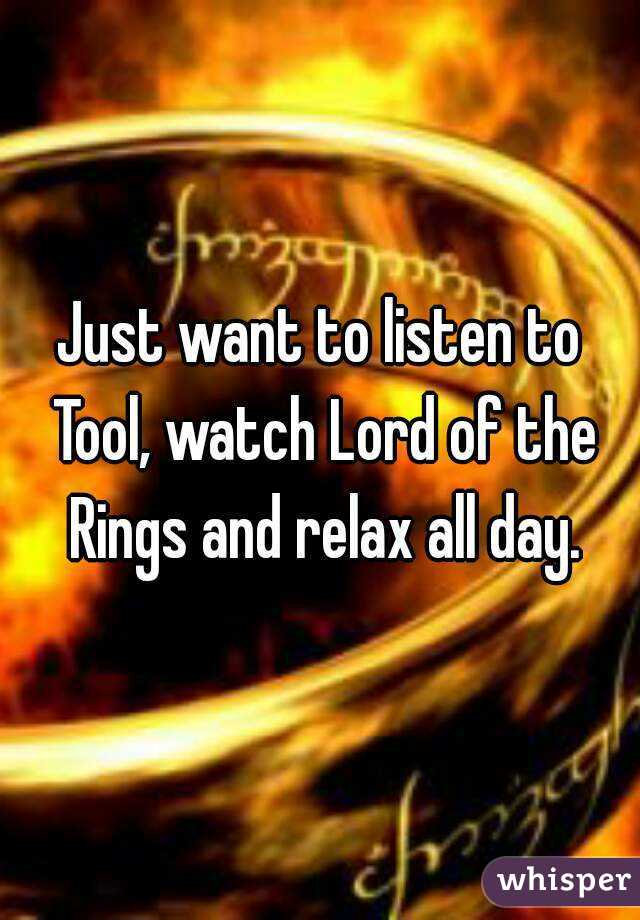 Just want to listen to Tool, watch Lord of the Rings and relax all day.