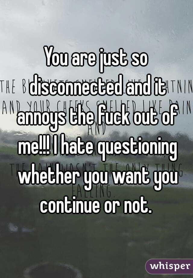 You are just so disconnected and it annoys the fuck out of me!!! I hate questioning whether you want you continue or not. 