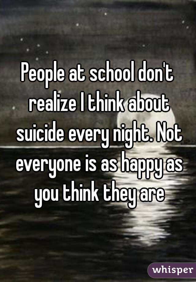 People at school don't realize I think about suicide every night. Not everyone is as happy as you think they are