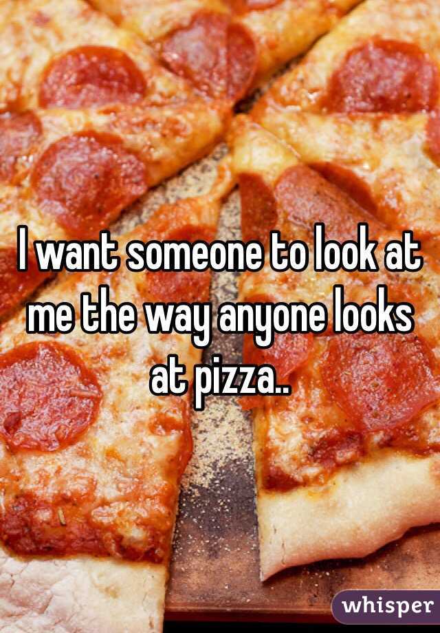 I want someone to look at me the way anyone looks at pizza..