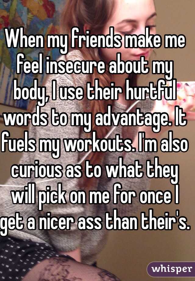 When my friends make me feel insecure about my body, I use their hurtful words to my advantage. It fuels my workouts. I'm also curious as to what they will pick on me for once I get a nicer ass than their's.