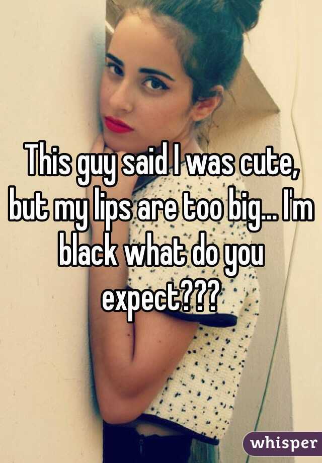 This guy said I was cute, but my lips are too big... I'm black what do you expect???