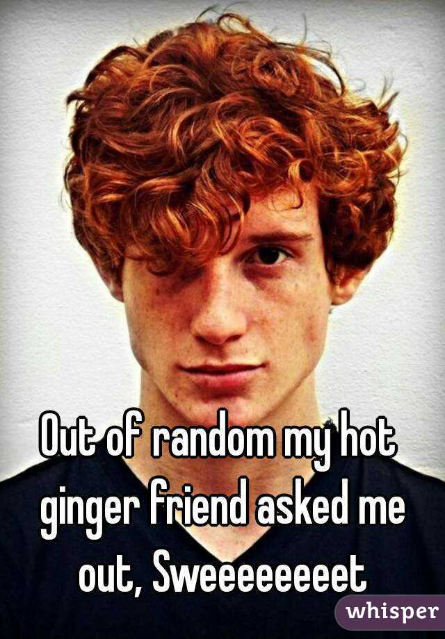 Out of random my hot ginger friend asked me out, Sweeeeeeeet