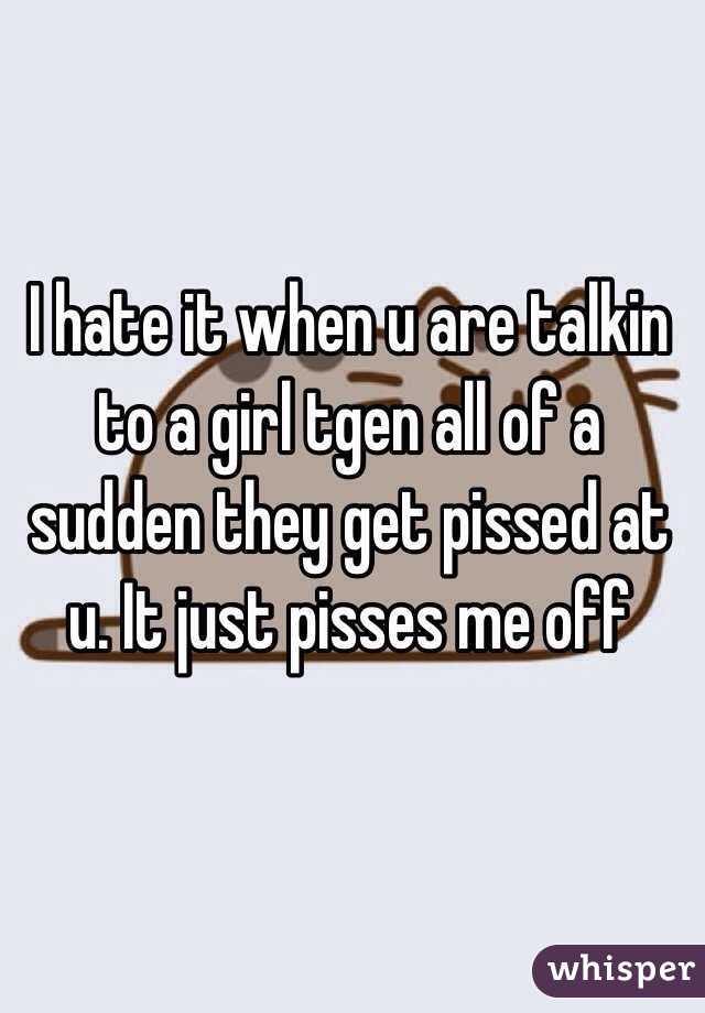 I hate it when u are talkin to a girl tgen all of a sudden they get pissed at u. It just pisses me off 