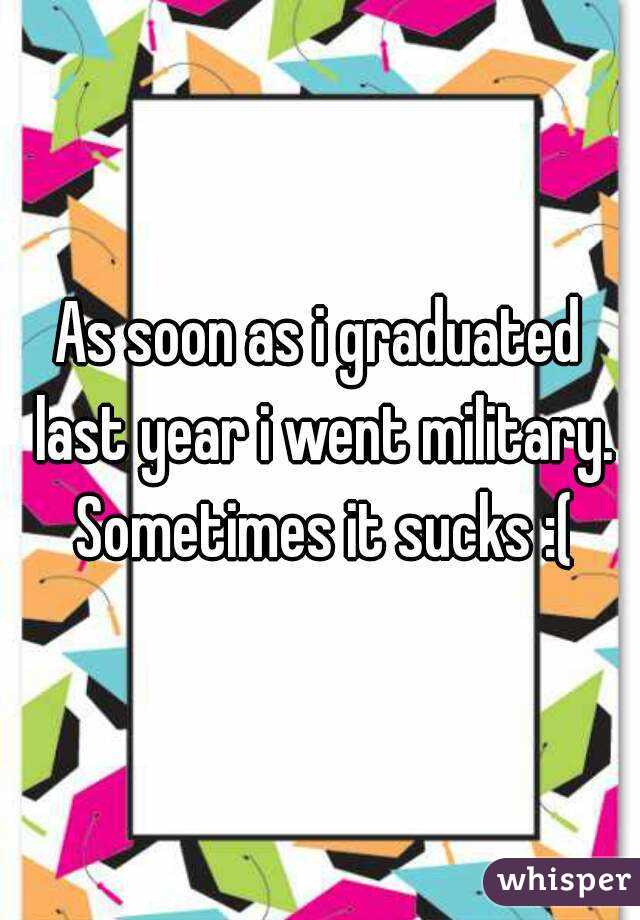 As soon as i graduated last year i went military. Sometimes it sucks :(