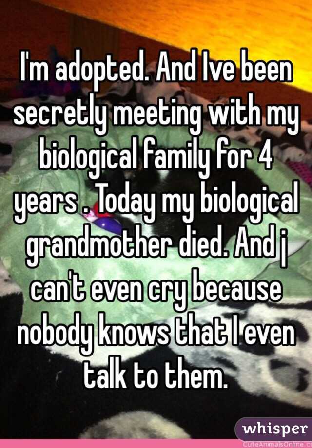 I'm adopted. And Ive been secretly meeting with my biological family for 4 years . Today my biological grandmother died. And j can't even cry because nobody knows that I even talk to them.