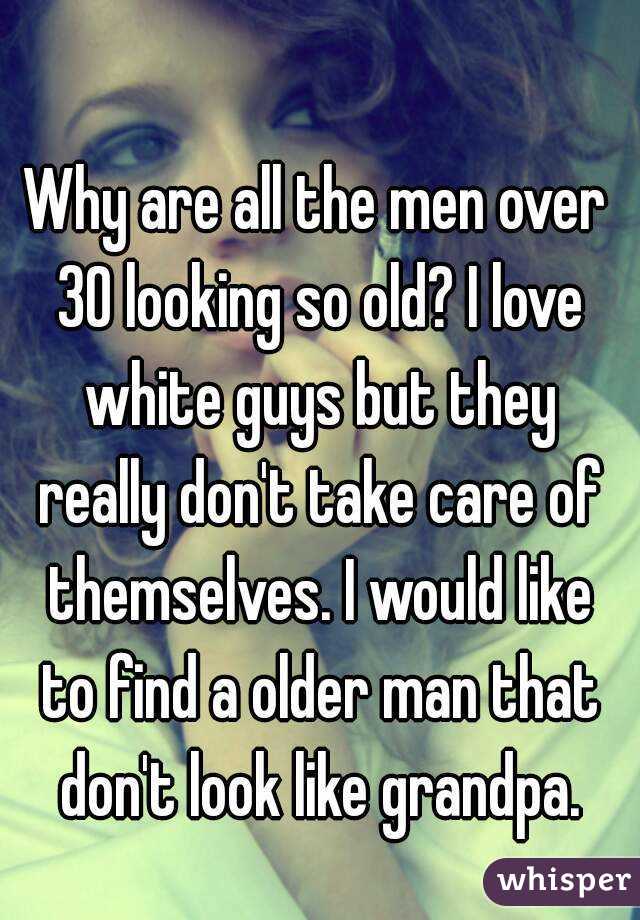 Why are all the men over 30 looking so old? I love white guys but they really don't take care of themselves. I would like to find a older man that don't look like grandpa.